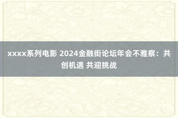 xxxx系列电影 2024金融街论坛年会不雅察：共创机遇 共迎挑战