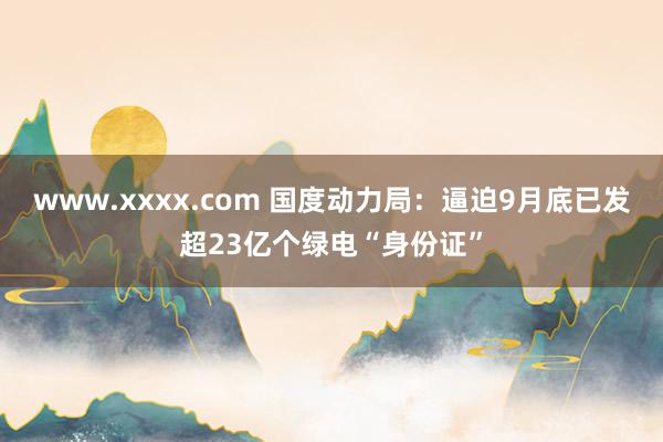 www.xxxx.com 国度动力局：逼迫9月底已发超23亿个绿电“身份证”