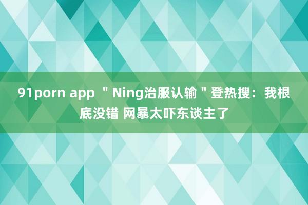 91porn app ＂Ning治服认输＂登热搜：我根底没错 网暴太吓东谈主了