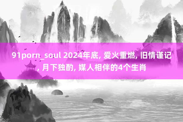 91porn_soul 2024年底， 爱火重燃， 旧情谨记， 月下独酌， 媒人相伴的4个生肖