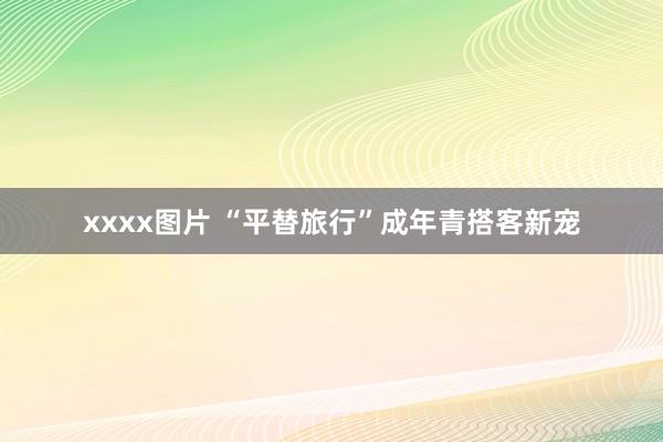 xxxx图片 “平替旅行”成年青搭客新宠