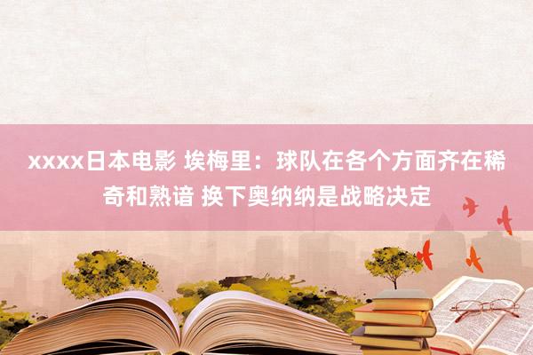 xxxx日本电影 埃梅里：球队在各个方面齐在稀奇和熟谙 换下奥纳纳是战略决定