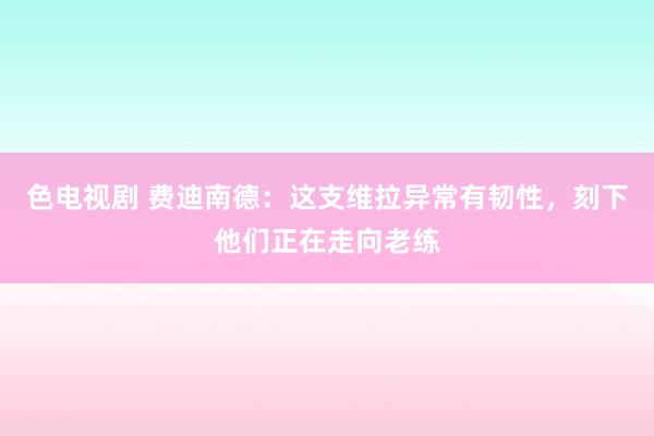 色电视剧 费迪南德：这支维拉异常有韧性，刻下他们正在走向老练