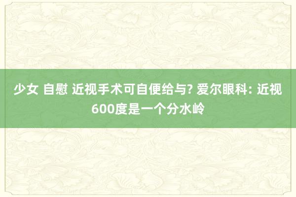 少女 自慰 近视手术可自便给与? 爱尔眼科: 近视600度是一个分水岭