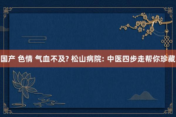 国产 色情 气血不及? 松山病院: 中医四步走帮你珍藏