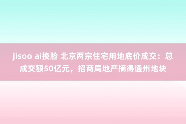 jisoo ai换脸 北京两宗住宅用地底价成交：总成交额50亿元，招商局地产摘得通州地块