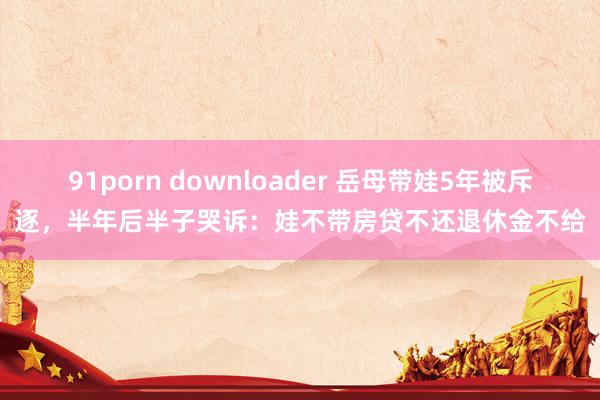 91porn downloader 岳母带娃5年被斥逐，半年后半子哭诉：娃不带房贷不还退休金不给