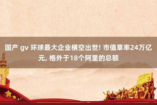 国产 gv 环球最大企业横空出世! 市值草率24万亿元， 格外于18个阿里的总额