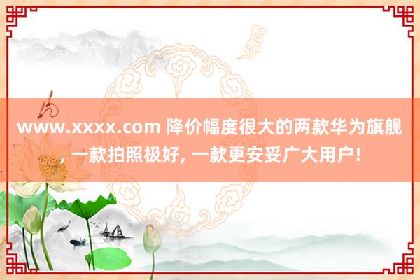 www.xxxx.com 降价幅度很大的两款华为旗舰， 一款拍照极好， 一款更安妥广大用户!