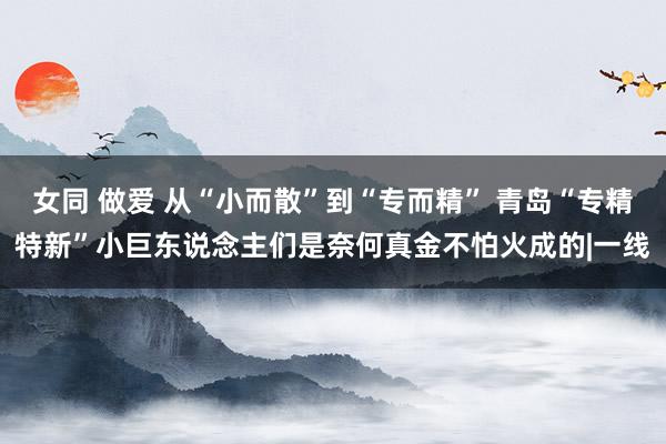 女同 做爱 从“小而散”到“专而精” 青岛“专精特新”小巨东说念主们是奈何真金不怕火成的|一线