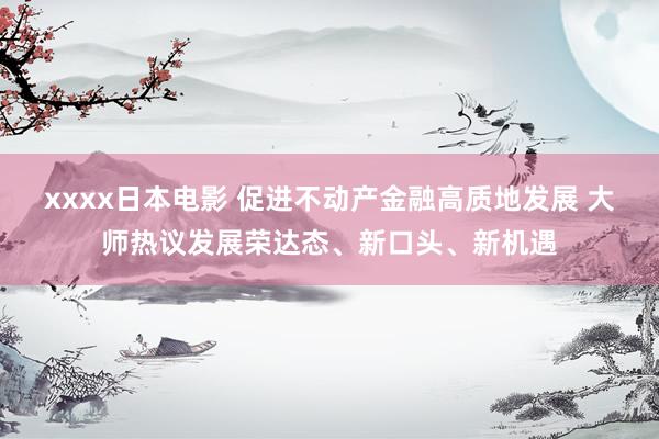 xxxx日本电影 促进不动产金融高质地发展 大师热议发展荣达态、新口头、新机遇