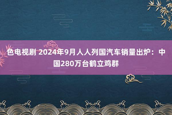 色电视剧 2024年9月人人列国汽车销量出炉：中国280万台鹤立鸡群