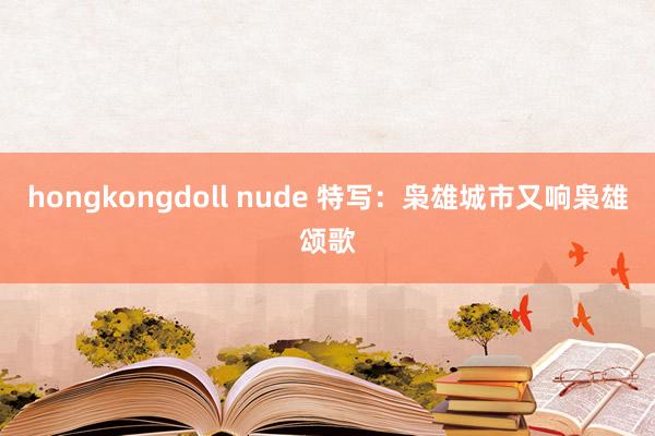 hongkongdoll nude 特写：枭雄城市又响枭雄颂歌