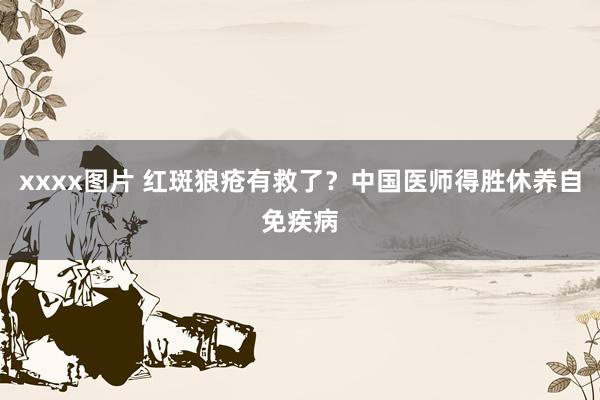 xxxx图片 红斑狼疮有救了？中国医师得胜休养自免疾病