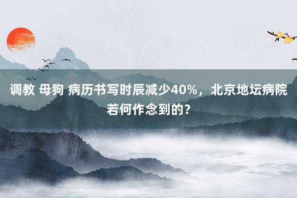 调教 母狗 病历书写时辰减少40%，北京地坛病院若何作念到的？