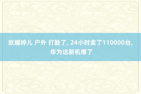 妖媚婷儿 户外 打脸了， 24小时卖了110000台， 华为这新机爆了