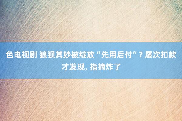 色电视剧 狼狈其妙被绽放“先用后付”? 屡次扣款才发现， 指摘炸了