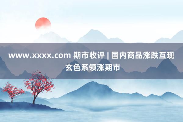 www.xxxx.com 期市收评 | 国内商品涨跌互现 玄色系领涨期市