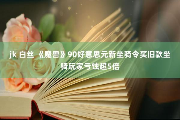 jk 白丝 《魔兽》90好意思元新坐骑令买旧款坐骑玩家亏蚀超5倍