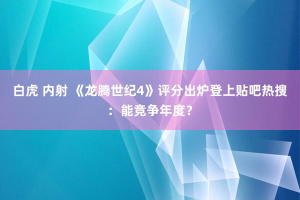 白虎 内射 《龙腾世纪4》评分出炉登上贴吧热搜：能竞争年度？