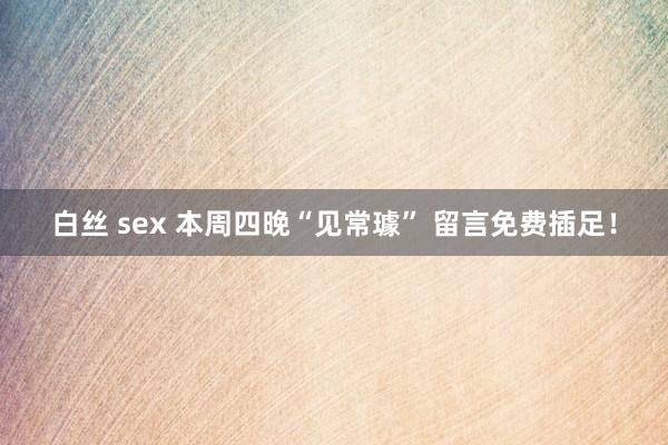 白丝 sex 本周四晚“见常璩” 留言免费插足！