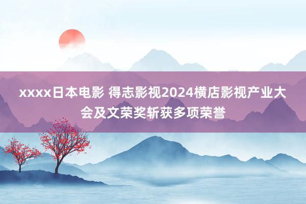 xxxx日本电影 得志影视2024横店影视产业大会及文荣奖斩获多项荣誉