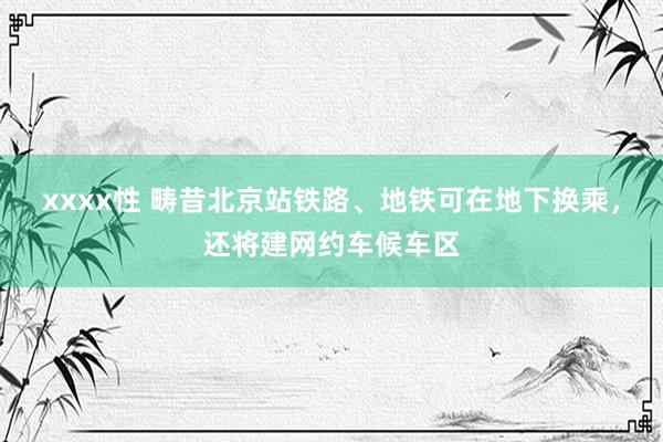 xxxx性 畴昔北京站铁路、地铁可在地下换乘，还将建网约车候车区