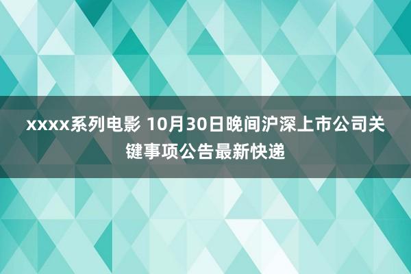 xxxx系列电影 10月30日晚间沪深上市公司关键事项公告最新快递