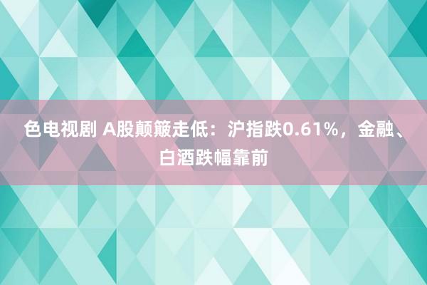 色电视剧 A股颠簸走低：沪指跌0.61%，金融、白酒跌幅靠前