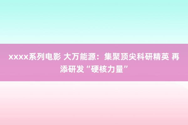 xxxx系列电影 大万能源：集聚顶尖科研精英 再添研发“硬核力量”