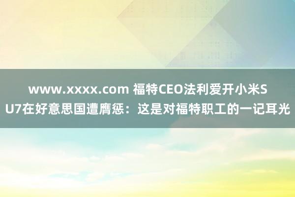 www.xxxx.com 福特CEO法利爱开小米SU7在好意思国遭膺惩：这是对福特职工的一记耳光