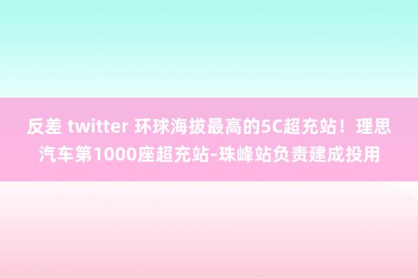 反差 twitter 环球海拔最高的5C超充站！理思汽车第1000座超充站-珠峰站负责建成投用