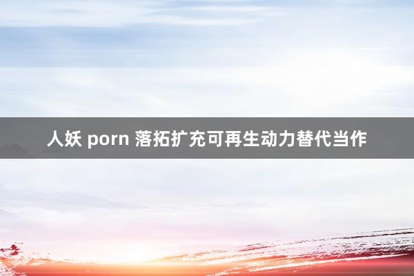 人妖 porn 落拓扩充可再生动力替代当作