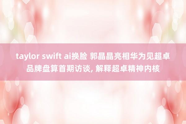 taylor swift ai换脸 郭晶晶亮相华为见超卓品牌盘算首期访谈， 解释超卓精神内核