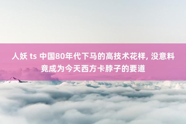 人妖 ts 中国80年代下马的高技术花样， 没意料竟成为今天西方卡脖子的要道