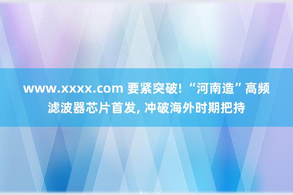 www.xxxx.com 要紧突破! “河南造”高频滤波器芯片首发， 冲破海外时期把持