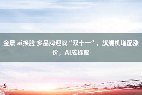 金晨 ai换脸 多品牌迎战“双十一”，旗舰机增配涨价，AI成标配