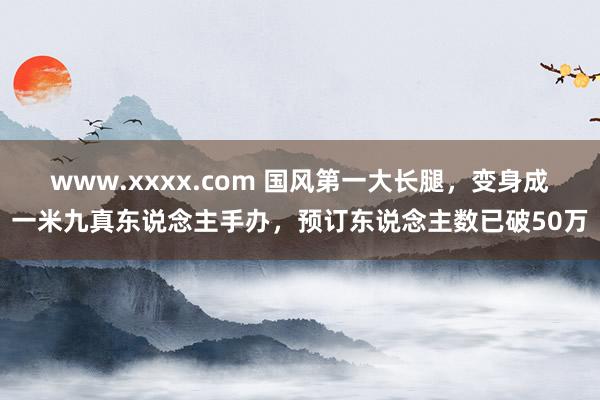 www.xxxx.com 国风第一大长腿，变身成一米九真东说念主手办，预订东说念主数已破50万