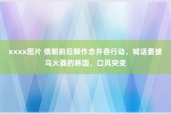 xxxx图片 俄朝前后脚作念并吞行动，喊话要援乌火器的韩国，口风突变