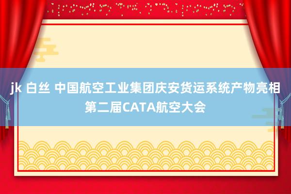 jk 白丝 中国航空工业集团庆安货运系统产物亮相第二届CATA航空大会