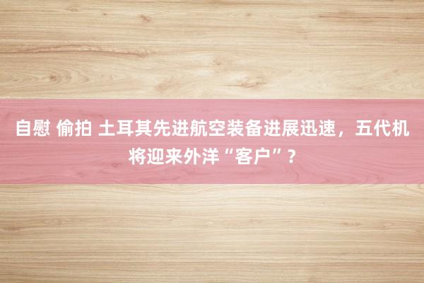 自慰 偷拍 土耳其先进航空装备进展迅速，五代机将迎来外洋“客户”？