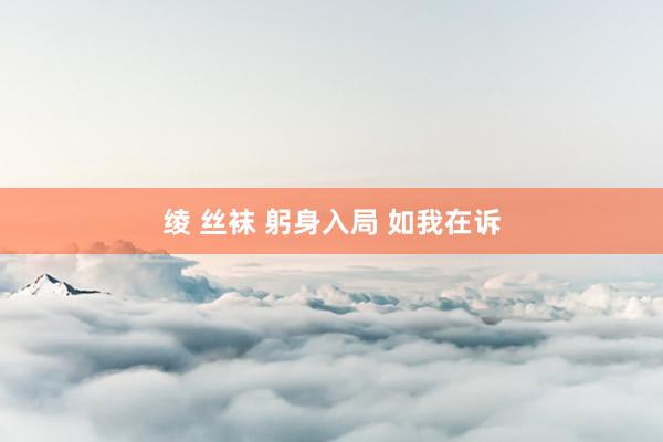 绫 丝袜 躬身入局 如我在诉