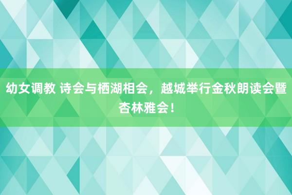 幼女调教 诗会与栖湖相会，越城举行金秋朗读会暨杏林雅会！