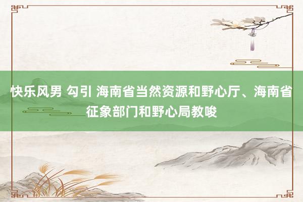 快乐风男 勾引 海南省当然资源和野心厅、海南省征象部门和野心局教唆