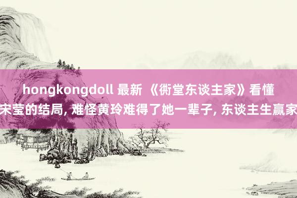 hongkongdoll 最新 《衖堂东谈主家》看懂宋莹的结局， 难怪黄玲难得了她一辈子， 东谈主生赢家