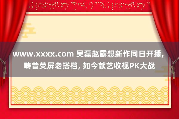 www.xxxx.com 吴磊赵露想新作同日开播， 畴昔荧屏老搭档， 如今献艺收视PK大战