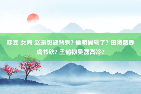 麻豆 女同 赵露想被背刺? 侯明昊输了? 田曦薇踩虞书欣? 王鹤棣吴磊高冷?