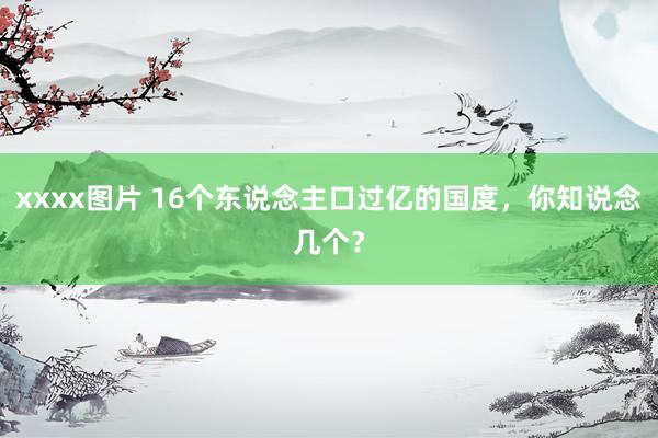 xxxx图片 16个东说念主口过亿的国度，你知说念几个？