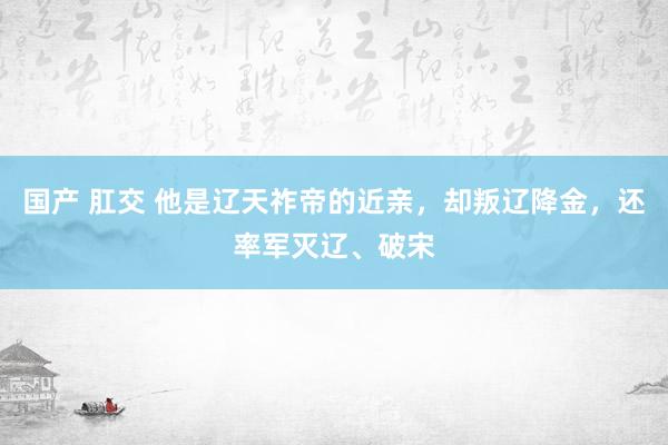 国产 肛交 他是辽天祚帝的近亲，却叛辽降金，还率军灭辽、破宋