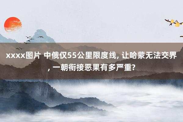 xxxx图片 中俄仅55公里限度线， 让哈蒙无法交界， 一朝衔接恶果有多严重?